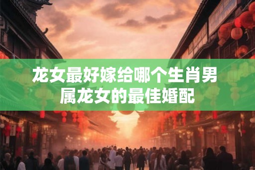 龙女最好嫁给哪个生肖男 属龙女的最佳婚配