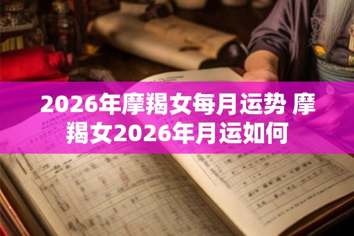 2026年摩羯女每月运势 摩羯女2026年月运如何 2026年摩羯女每月运势 摩羯女2026年月运如何