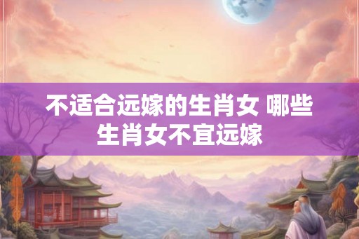 不适合远嫁的生肖女 哪些生肖女不宜远嫁