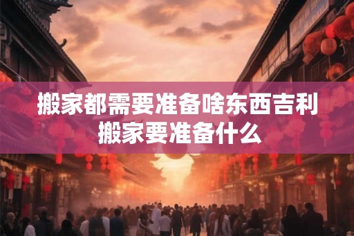搬家都需要准备啥东西吉利 搬家要准备什么