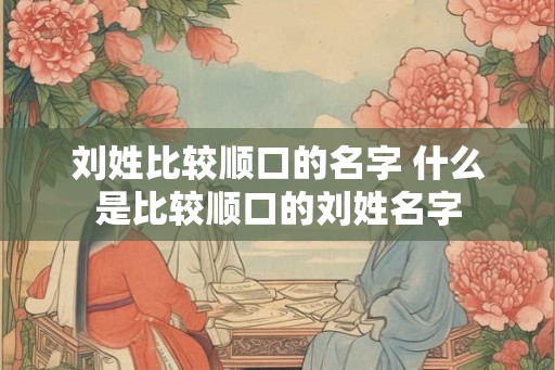 刘姓比较顺口的名字 什么是比较顺口的刘姓名字