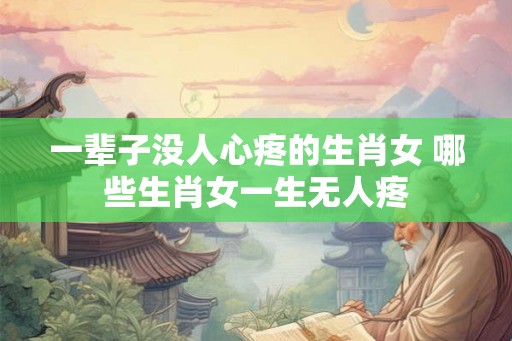 一辈子没人心疼的生肖女 哪些生肖女一生无人疼