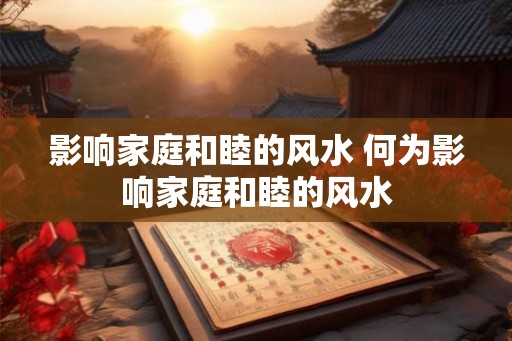 影响家庭和睦的风水 何为影响家庭和睦的风水