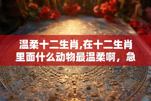 温柔十二生肖,在十二生肖里面什么动物最温柔啊,急急急 温柔十二生肖,在十二生肖里面什么动物最温柔啊,急急急