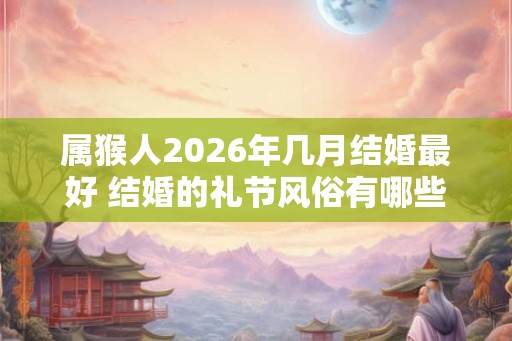 属猴人2026年几月结婚最好 结婚的礼节风俗有哪些 属猴人2026年几月结婚最好 结婚的礼节风俗有哪些