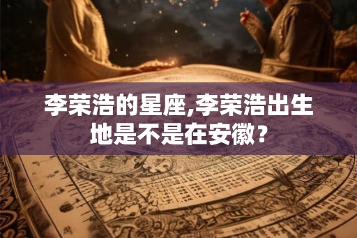 李荣浩的星座,李荣浩出生地是不是在安徽？