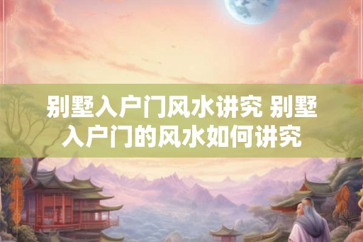 别墅入户门风水讲究 别墅入户门的风水如何讲究
