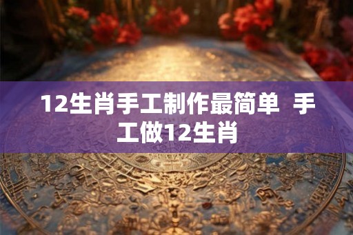 12生肖手工制作最简单  手工做12生肖