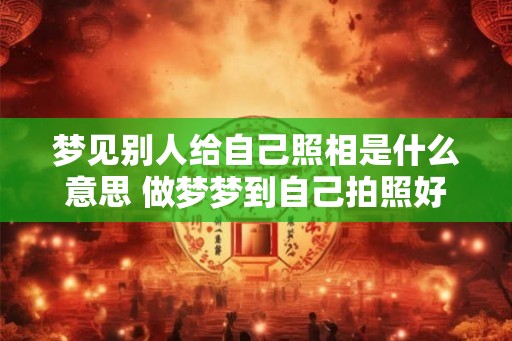 梦见别人给自己照相是什么意思 做梦梦到自己拍照好不好
