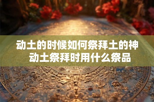 动土的时候如何祭拜土的神  动土祭拜时用什么祭品