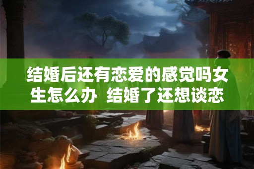 结婚后还有恋爱的感觉吗女生怎么办  结婚了还想谈恋爱怎么办