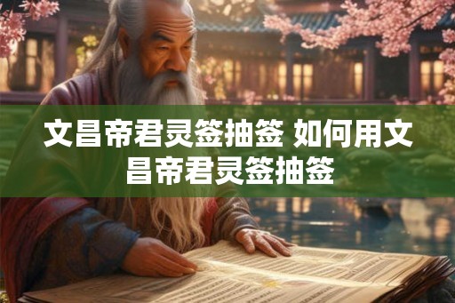 文昌帝君灵签抽签 如何用文昌帝君灵签抽签 文昌帝君灵签抽签 如何用文昌帝君灵签抽签
