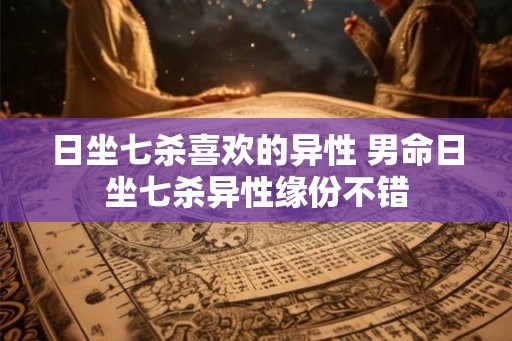 日坐七杀喜欢的异性 男命日坐七杀异性缘份不错 日坐七杀喜欢的异性 男命日坐七杀异性缘份不错