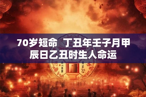 70岁短命 丁丑年壬子月甲辰日乙丑时生人命运 70岁短命 丁丑年壬子月甲辰日乙丑时生人命运
