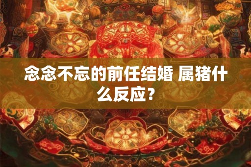 念念不忘的前任结婚 属猪什么反应? 念念不忘的前任结婚 属猪什么反应?