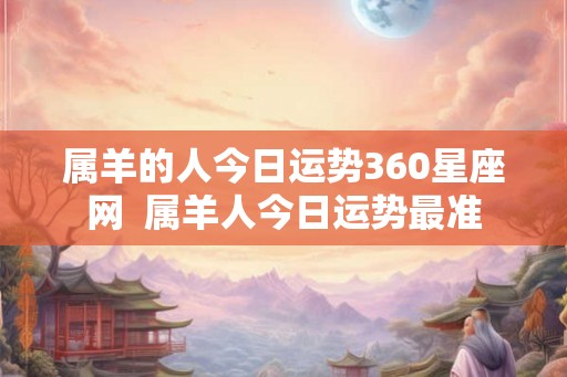 属羊的人今日运势360星座网  属羊人今日运势最准