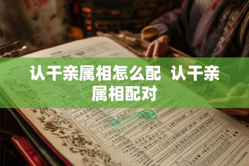 认干亲属相怎么配  认干亲属相配对