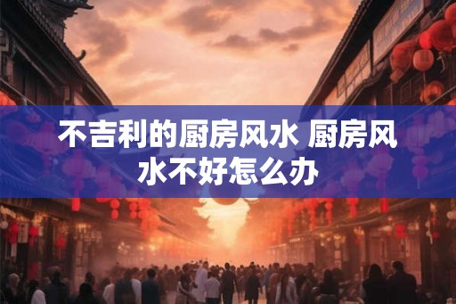 不吉利的厨房风水 厨房风水不好怎么办