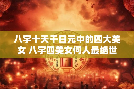 八字十天干日元中的四大美女 八字四美女何人最绝世 八字十天干日元中的四大美女 八字四美女何人最绝世