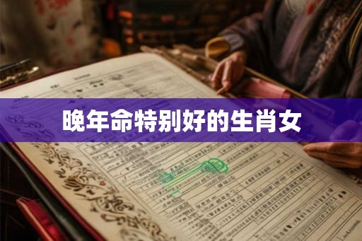 晚年命特别好的生肖女 晚年命特别好的生肖女