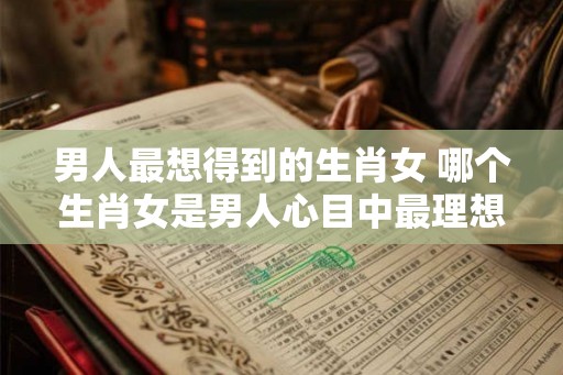 男人最想得到的生肖女 哪个生肖女是男人心目中最理想的伴侣