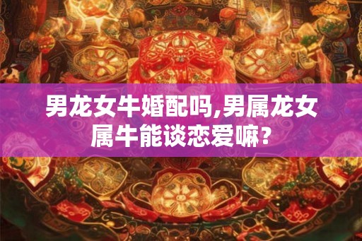 男龙女牛婚配吗,男属龙女属牛能谈恋爱嘛? 男龙女牛婚配吗,男属龙女属牛能谈恋爱嘛?