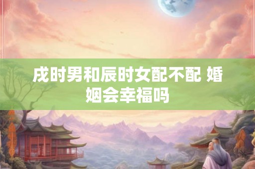 戌时男和辰时女配不配 婚姻会幸福吗
