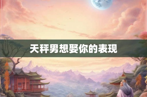 天秤男想娶你的表现