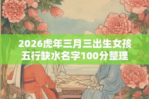 2026虎年三月三出生女孩五行缺水名字100分整理