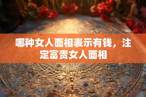 哪种女人面相表示有钱,注定富贵女人面相 哪种女人面相表示有钱,注定富贵女人面相