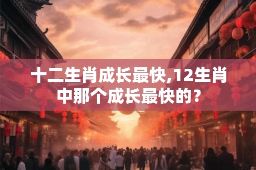 十二生肖成长最快,12生肖中那个成长最快的？