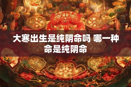 大寒出生是纯阴命吗 哪一种命是纯阴命 大寒出生是纯阴命吗 哪一种命是纯阴命