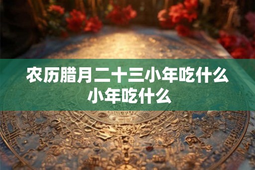 农历腊月二十三小年吃什么 小年吃什么