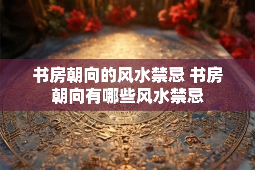 书房朝向的风水禁忌 书房朝向有哪些风水禁忌