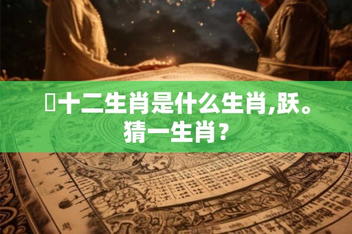 躍十二生肖是什么生肖,跃。猜一生肖？