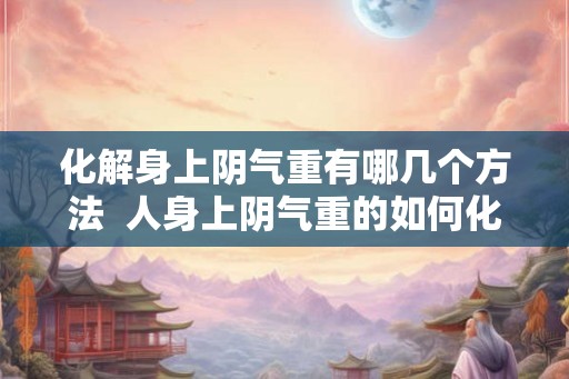 化解身上阴气重有哪几个方法  人身上阴气重的如何化解