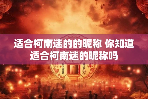 适合柯南迷的的昵称 你知道适合柯南迷的昵称吗 适合柯南迷的的昵称 你知道适合柯南迷的昵称吗