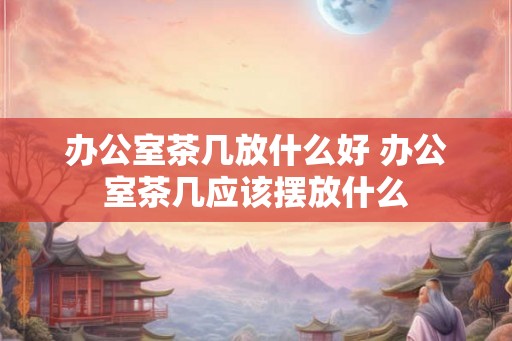 办公室茶几放什么好 办公室茶几应该摆放什么