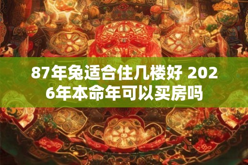 87年兔适合住几楼好 2026年本命年可以买房吗
