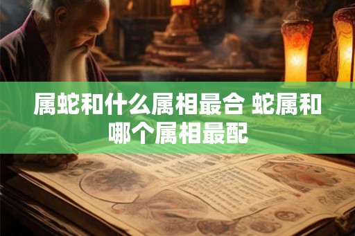 属蛇和什么属相最合 蛇属和哪个属相最配