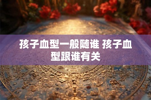 孩子血型一般随谁 孩子血型跟谁有关