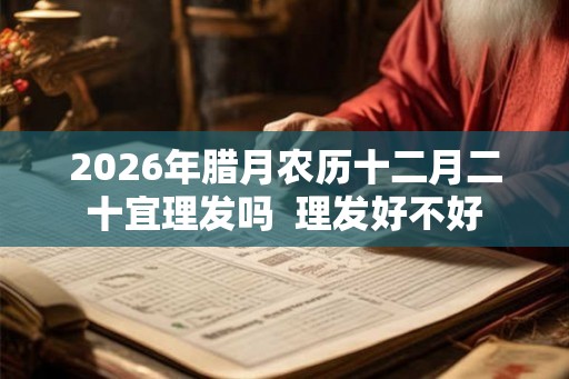 2026年腊月农历十二月二十宜理发吗  理发好不好
