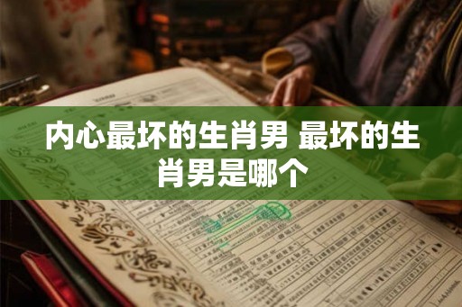 内心最坏的生肖男 最坏的生肖男是哪个