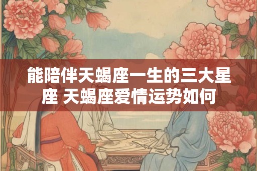 能陪伴天蝎座一生的三大星座 天蝎座爱情运势如何