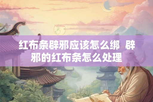红布条辟邪应该怎么绑  辟邪的红布条怎么处理