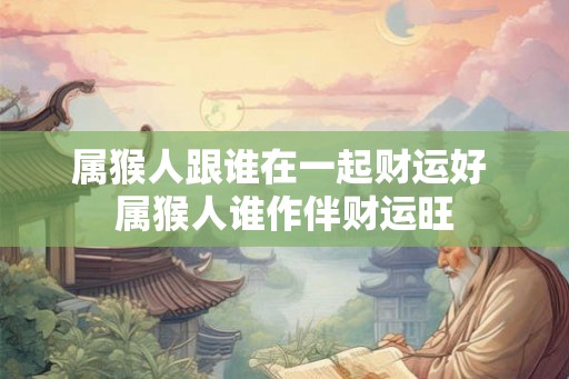 属猴人跟谁在一起财运好 属猴人谁作伴财运旺 属猴人跟谁在一起财运好 属猴人谁作伴财运旺