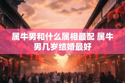 属牛男和什么属相最配 属牛男几岁结婚最好 属牛男和什么属相最配 属牛男几岁结婚最好