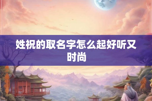 姓祝的取名字怎么起好听又时尚