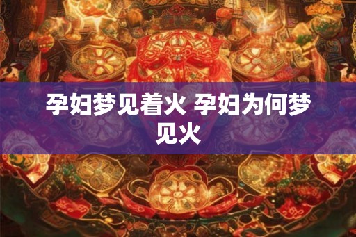 孕妇梦见着火 孕妇为何梦见火