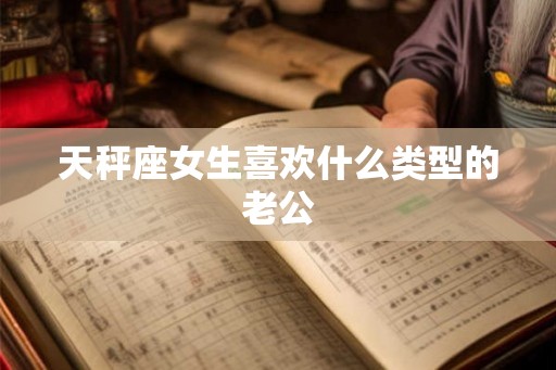 天秤座女生喜欢什么类型的老公 天秤座女生喜欢什么类型的老公